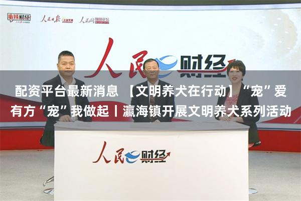 配资平台最新消息 【文明养犬在行动】“宠”爱有方“宠”我做起丨瀛海镇开展文明养犬系列活动