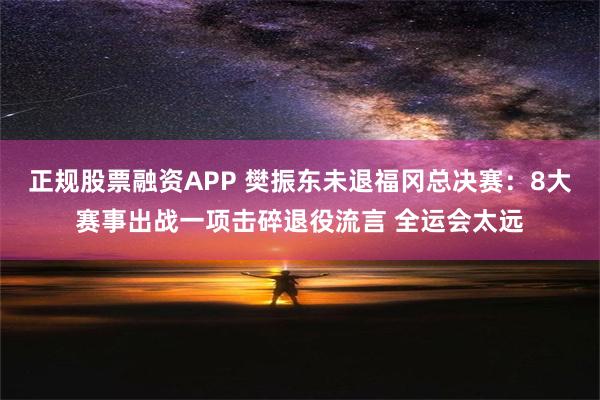 正规股票融资APP 樊振东未退福冈总决赛：8大赛事出战一项击碎退役流言 全运会太远