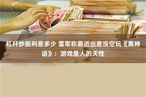 杠杆炒股利息多少 雷军称最近出差没空玩《黑神话》：游戏是人的天性