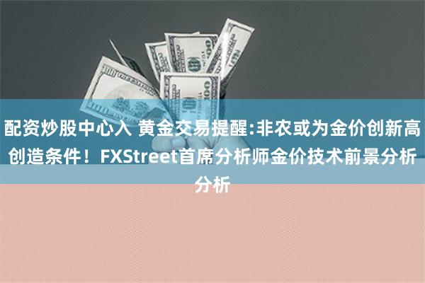 配资炒股中心入 黄金交易提醒:非农或为金价创新高创造条件！FXStreet首席分析师金价技术前景分析