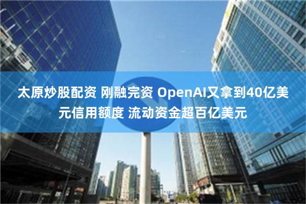 太原炒股配资 刚融完资 OpenAI又拿到40亿美元信用额度 流动资金超百亿美元