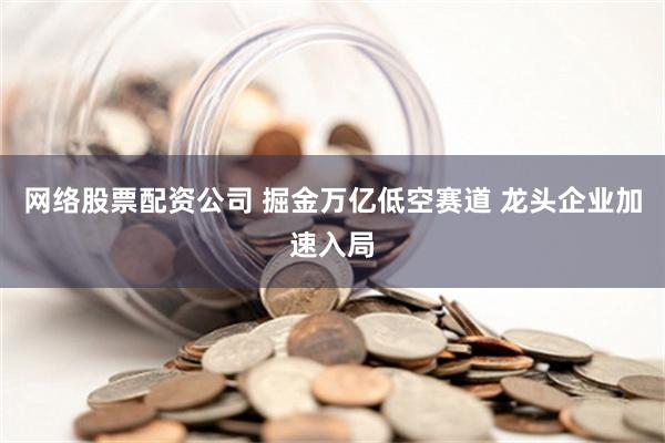 网络股票配资公司 掘金万亿低空赛道 龙头企业加速入局