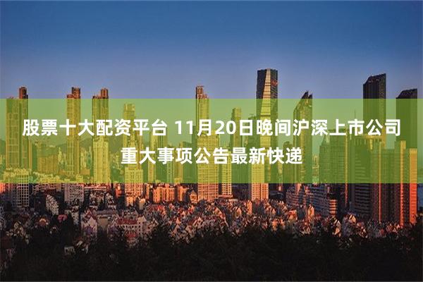 股票十大配资平台 11月20日晚间沪深上市公司重大事项公告最新快递