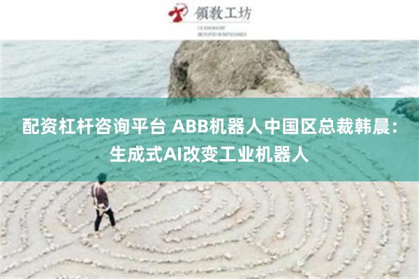 配资杠杆咨询平台 ABB机器人中国区总裁韩晨：生成式AI改变工业机器人