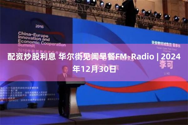 配资炒股利息 华尔街见闻早餐FM-Radio | 2024年12月30日