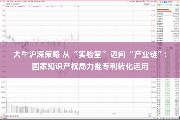 大牛沪深策略 从 “实验室” 迈向 “产业链”：国家知识产权局力推专利转化运用