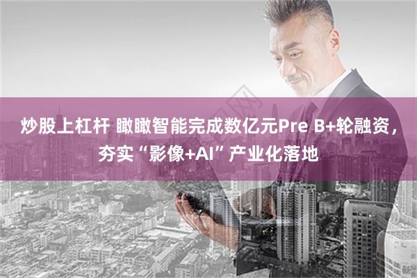 炒股上杠杆 瞰瞰智能完成数亿元Pre B+轮融资，夯实“影像+AI”产业化落地