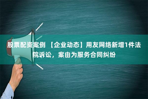 股票配资案例 【企业动态】用友网络新增1件法院诉讼，案由为服务合同纠纷